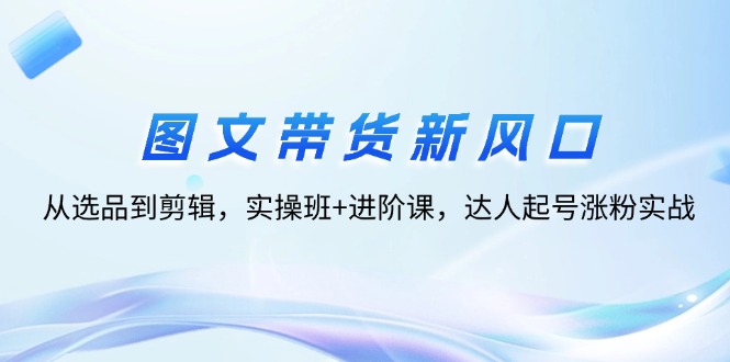 图文带货新风口：从选品到剪辑，实操班+进阶课，达人起号涨粉实战