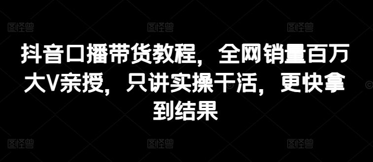 抖音口播带货教程，全网销量百万大V亲授，只讲实操干活，更快拿到结果