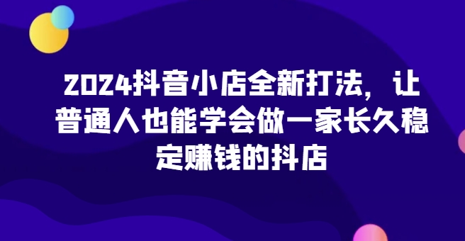 2024抖音小店全新实操攻略，让普通人也能学会做一家长久稳定赚钱的抖店