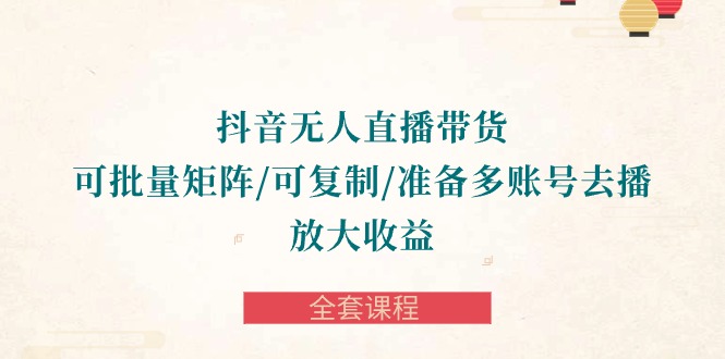 抖音无人直播带货全攻略：批量矩阵、复制账号，轻松放大收益-全套课程