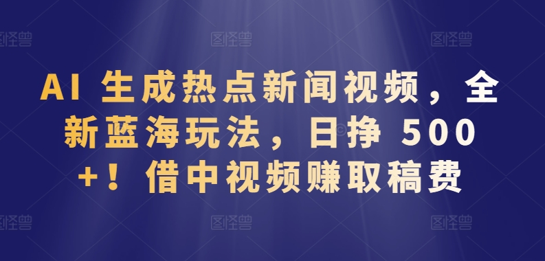 借中视频赚取稿费日挣 500+，AI 生成热点新闻视频，全新蓝海玩法