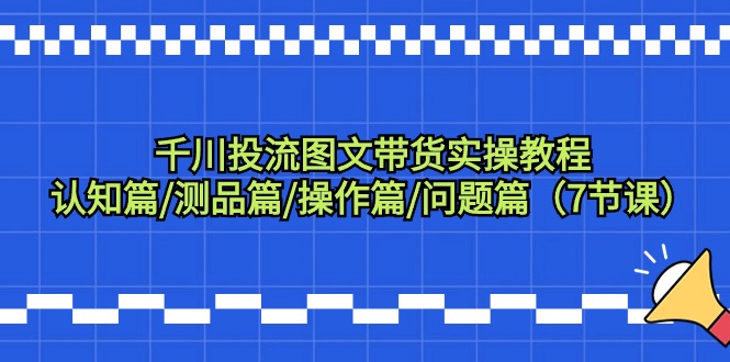 千川投流图文带货实操教程：认知篇/测品篇/操作篇/问题篇（7节课）