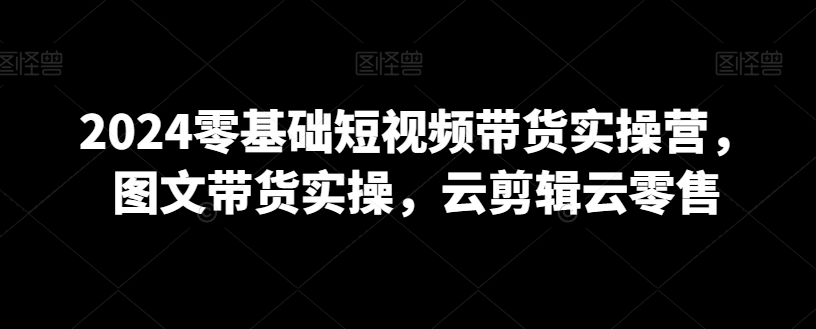 2024年0基础短视频带货实操营，图文带货实操，云剪辑云零售