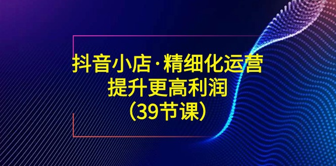 抖音小店精细化运营课：提升·更高利润（39节课）