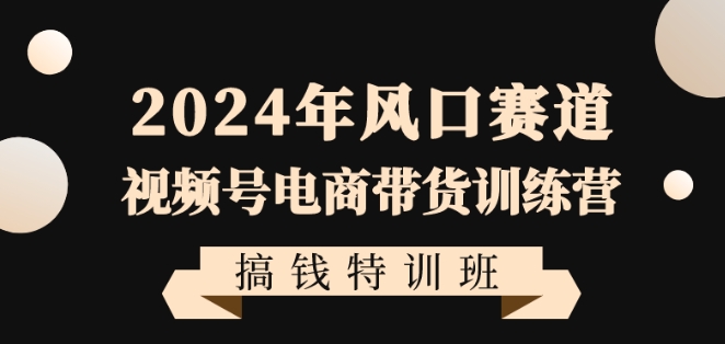 2024年视频号电商带货训练营搞钱特训课程，带领大家快速入局自媒体电商带货