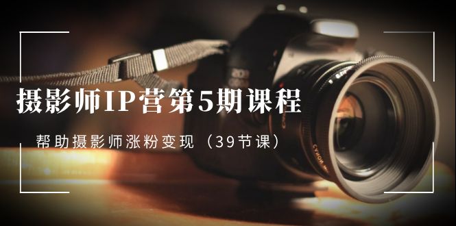 摄影师IP营第5期课程，教你如何涨粉变现，让摄影事业照亮未来（39节课）