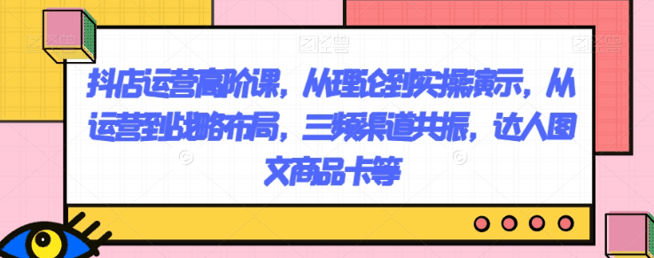 抖店运营高阶课，从理论到实操演示，从运营到战略布局，三频渠道共振，达人图文商品卡等