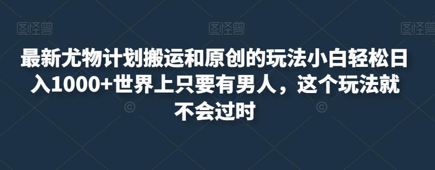 最新尤物计划搬运和原创的玩法小白轻松日入1000+世界上只要有男人，这个玩法就不会过时【揭秘】