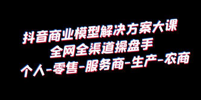 抖音商业模型解决方案大课：个人-零售-服务商-生产-农商，全网全渠道操盘手