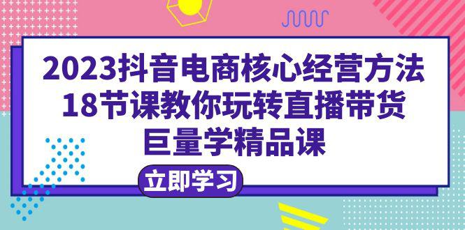 2023抖音电商核心经营方法|直播带货|18节课|学精品课