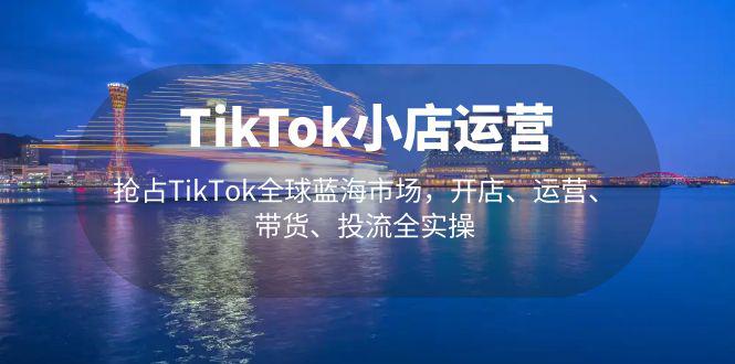 TikTok小店运营 抢占TikTok全球蓝海市场，开店、运营、带货、投流全实操