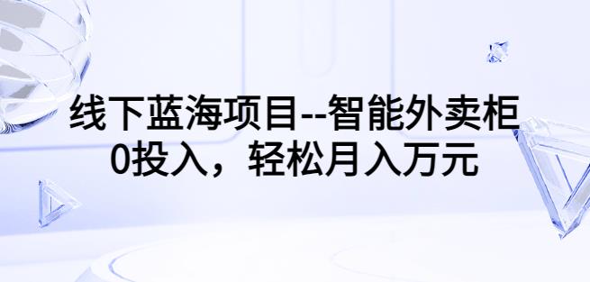 线下蓝海项目–智能外卖柜，0投入，轻松月入10000+【视频课程】