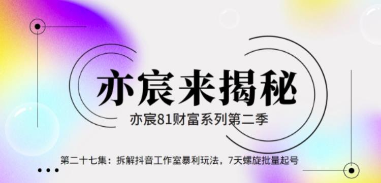 亦宸财富81系列第2季第27集：拆解抖音工作室玩法，7天螺旋批量玩法【视频课程】