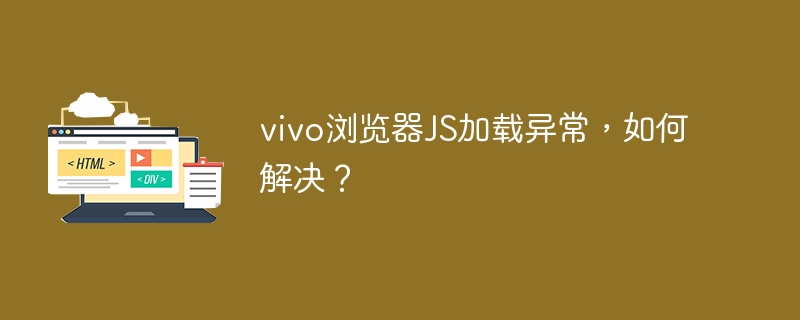 vivo浏览器JS加载异常，如何解决？