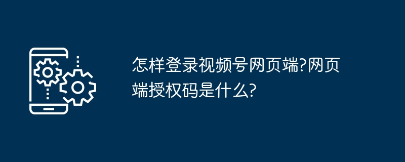 怎样登录视频号网页端?网页端授权码是什么?