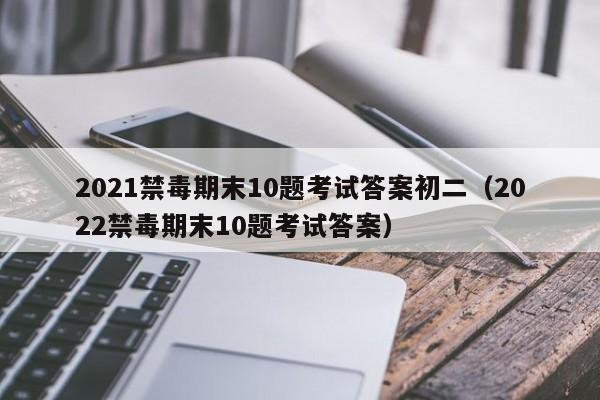 2021禁毒期末10题考试答案初二（2022禁毒期末10题考试答案）