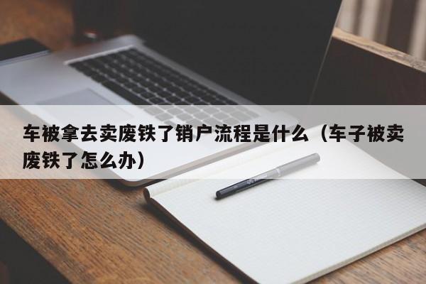 车被拿去卖废铁了销户流程是什么（车子被卖废铁了怎么办）