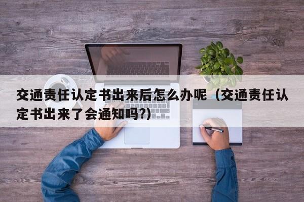 交通责任认定书出来后怎么办呢（交通责任认定书出来了会通知吗?）
