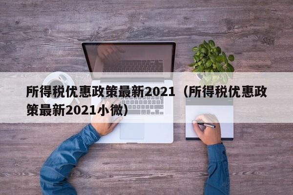所得税优惠政策最新2021（所得税优惠政策最新2021小微）