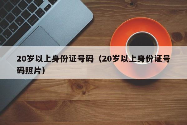 20岁以上身份证号码（20岁以上身份证号码照片）
