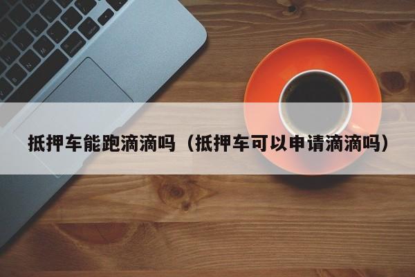 抵押车能跑滴滴吗（抵押车可以申请滴滴吗）