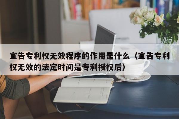 宣告专利权无效程序的作用是什么（宣告专利权无效的法定时间是专利授权后）