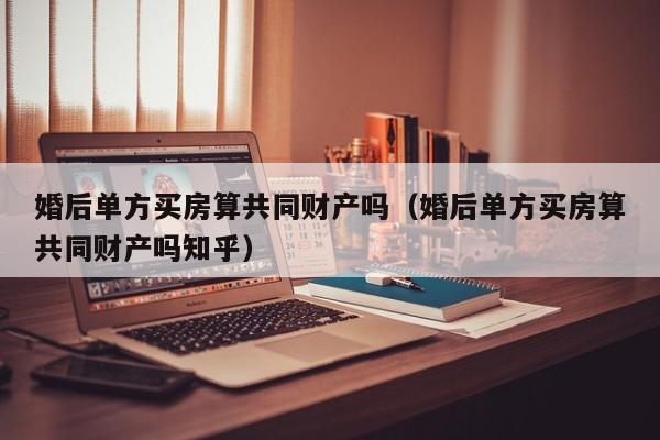 婚后单方买房算共同财产吗（婚后单方买房算共同财产吗知乎）