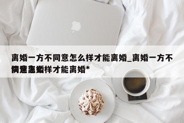 离婚一方不同意怎么样才能离婚_离婚一方不同意怎么样才能离婚*快速离婚