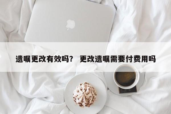 遗嘱更改有效吗？ 更改遗嘱需要付费用吗