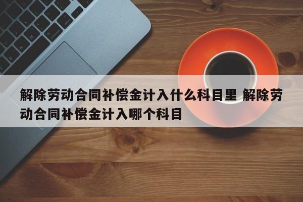 解除劳动合同补偿金计入什么科目里 解除劳动合同补偿金计入哪个科目