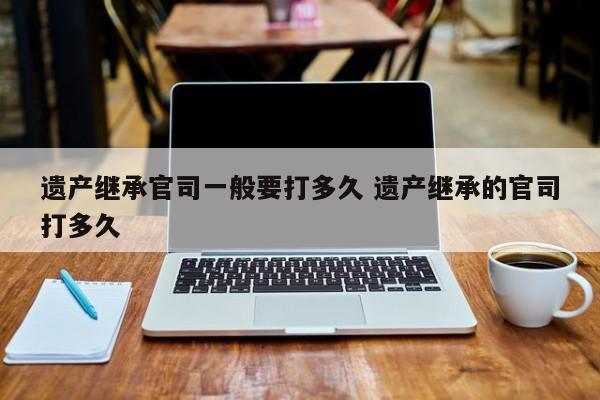 遗产继承官司一般要打多久 遗产继承的官司打多久