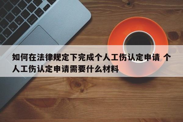 如何在法律规定下完成个人工伤认定申请 个人工伤认定申请需要什么材料 如何在法律规定下完成个人工伤认定申请 个人工伤认定申请需要什么材料