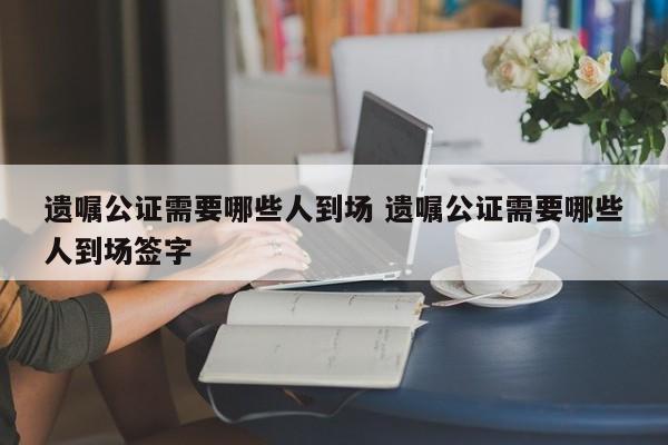 遗嘱公证需要哪些人到场 遗嘱公证需要哪些人到场签字