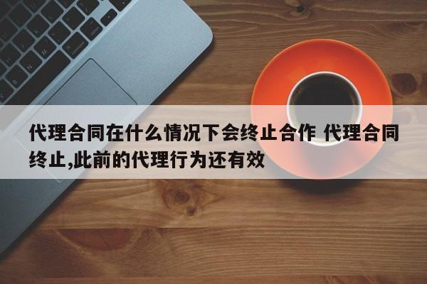 代理合同在什么情况下会终止合作 代理合同终止,此前的代理行为还有效