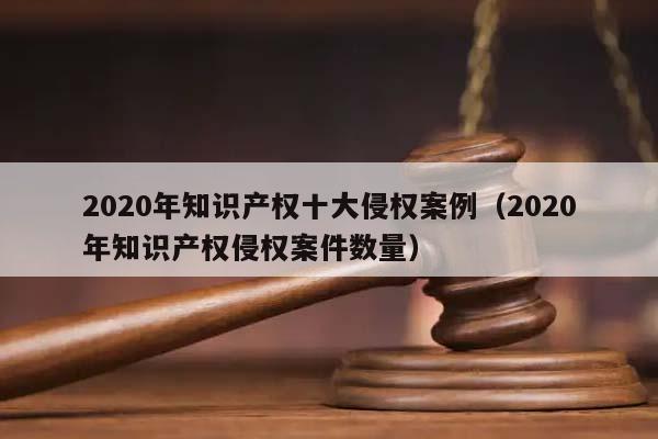 2020年知识产权十大侵权案例（2020年知识产权侵权案件数量）