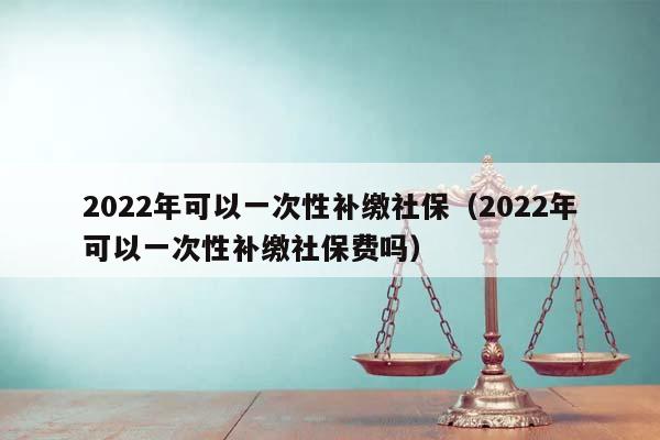 2022年可以一次性补缴社保（2022年可以一次性补缴社保费吗）