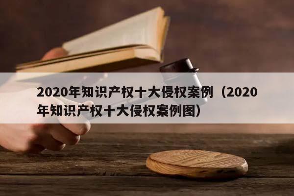 2020年知识产权十大侵权案例（2020年知识产权十大侵权案例图）