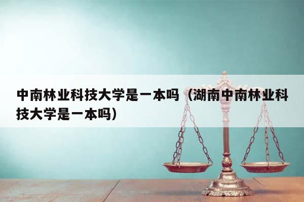 中南林业科技大学是一本吗（湖南中南林业科技大学是一本吗）