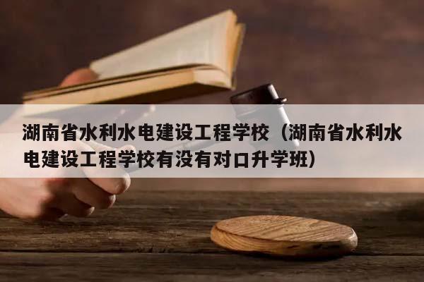 湖南省水利水电建设工程学校（湖南省水利水电建设工程学校有没有对口升学班）