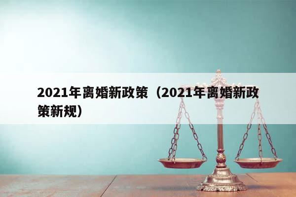 2021年离婚新政策（2021年离婚新政策新规）