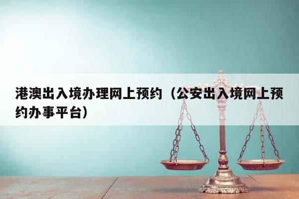 港澳出入境办理网上预约（公安出入境网上预约办事平台）