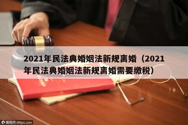 2021年民法典婚姻法新规离婚（2021年民法典婚姻法新规离婚需要缴税）