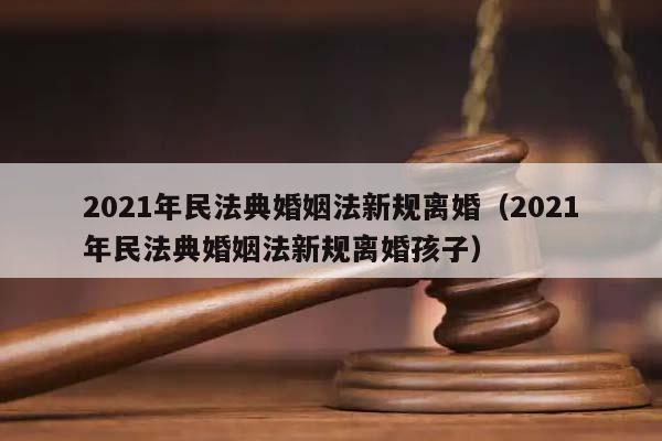 2021年民法典婚姻法新规离婚（2021年民法典婚姻法新规离婚孩子）