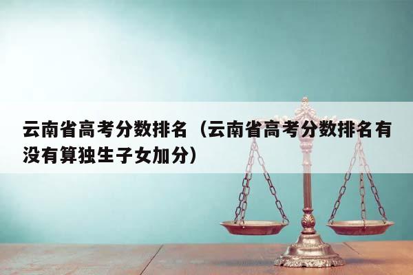 云南省高考分数排名（云南省高考分数排名有没有算独生子女加分）