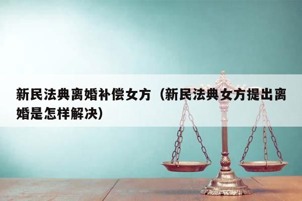 新民法典离婚补偿女方（新民法典女方提出离婚是怎样解决）