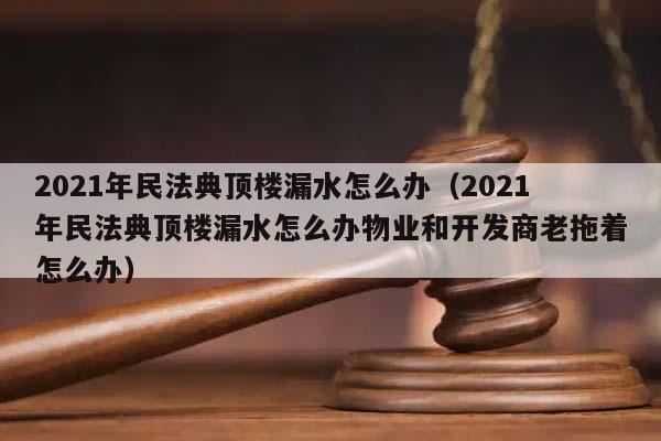 2021年民法典顶楼漏水怎么办（2021年民法典顶楼漏水怎么办物业和开发商老拖着怎么办）