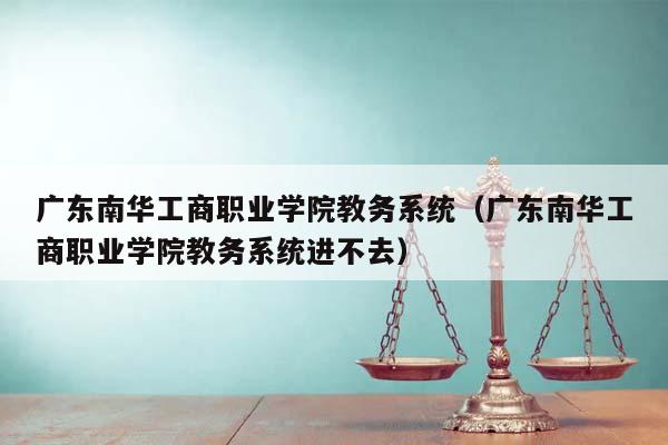 广东南华工商职业学院教务系统(广东南华工商职业学院教务系统进不去)