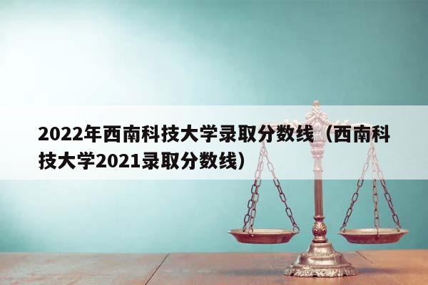 2022年西南科技大学录取分数线（西南科技大学2021录取分数线）