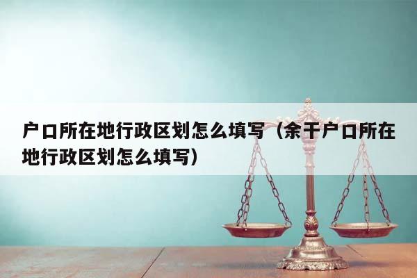 户口所在地行政区划怎么填写（余干户口所在地行政区划怎么填写）