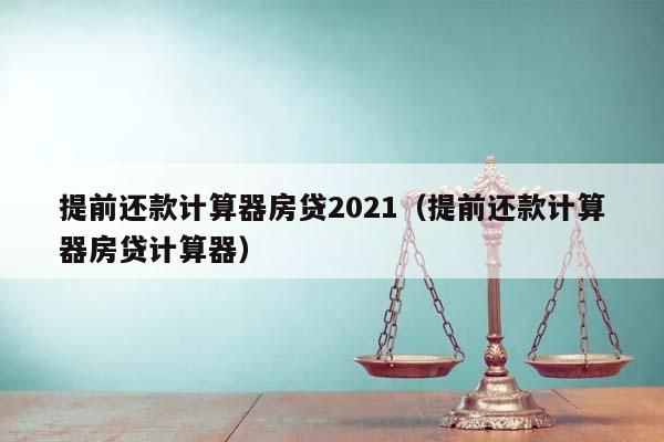 提前还款计算器房贷2021(提前还款计算器房贷计算器)